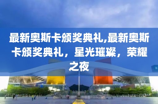 最新奥斯卡颁奖典礼,最新奥斯卡颁奖典礼，星光璀璨，荣耀之夜