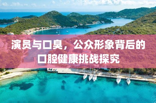 演员与口臭，公众形象背后的口腔健康挑战探究