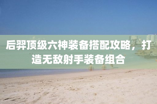 后羿顶级六神装备搭配攻略，打造无敌射手装备组合