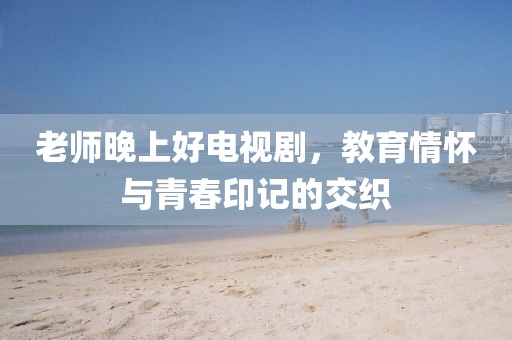 老师晚上好电视剧，教育情怀与青春印记的交织