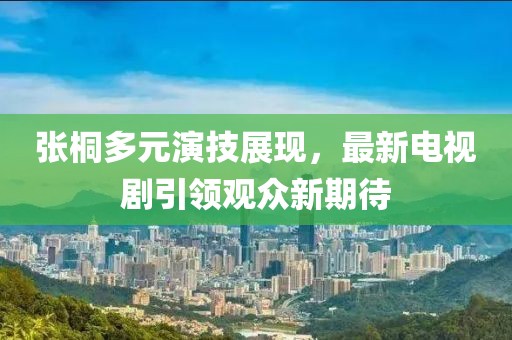 张桐多元演技展现，最新电视剧引领观众新期待