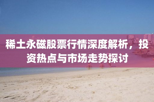 稀土永磁股票行情深度解析，投资热点与市场走势探讨