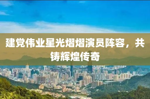 建党伟业星光熠熠演员阵容，共铸辉煌传奇