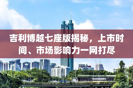 吉利博越七座版揭秘，上市时间、市场影响力一网打尽