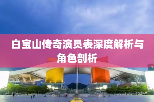 白宝山传奇演员表深度解析与角色剖析