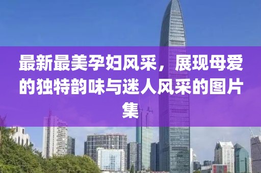 最新最美孕妇风采，展现母爱的独特韵味与迷人风采的图片集