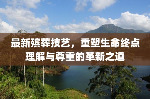 最新殡葬技艺，重塑生命终点理解与尊重的革新之道