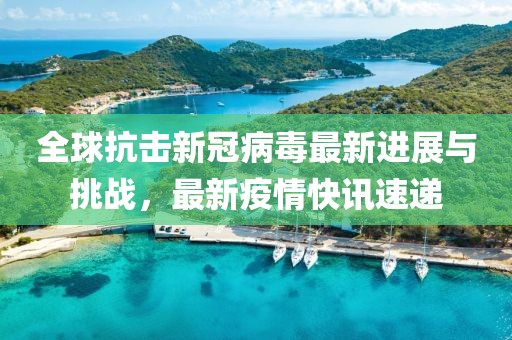 全球抗击新冠病毒最新进展与挑战，最新疫情快讯速递