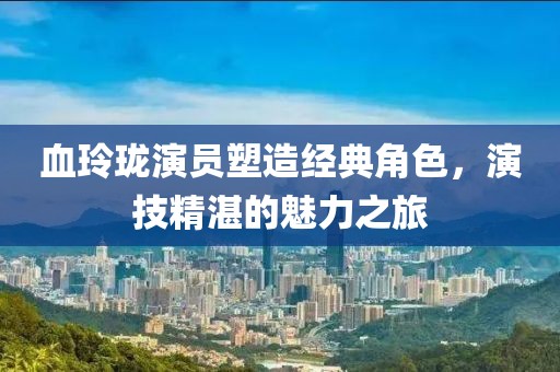 血玲珑演员塑造经典角色，演技精湛的魅力之旅