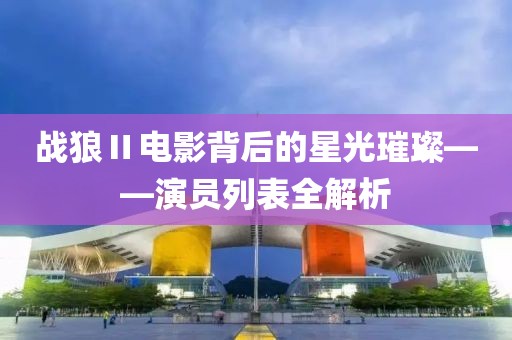 战狼Ⅱ电影背后的星光璀璨——演员列表全解析