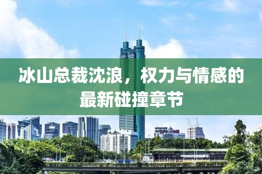 冰山总裁沈浪，权力与情感的最新碰撞章节