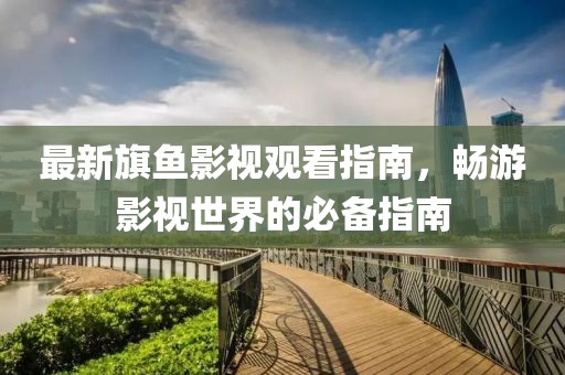 最新旗鱼影视观看指南，畅游影视世界的必备指南