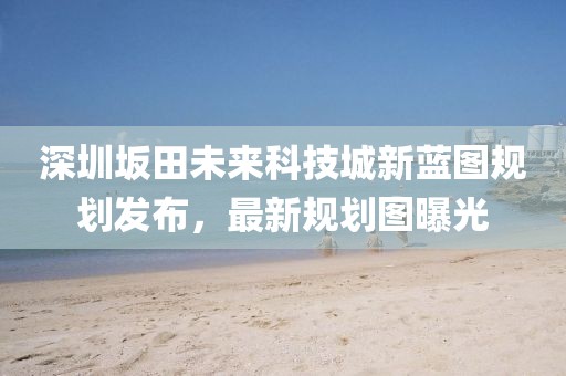 深圳坂田未来科技城新蓝图规划发布，最新规划图曝光