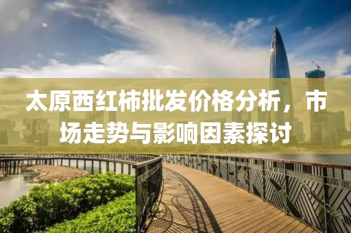 太原西红柿批发价格分析，市场走势与影响因素探讨
