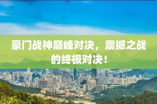 豪门战神巅峰对决，震撼之战的终极对决！