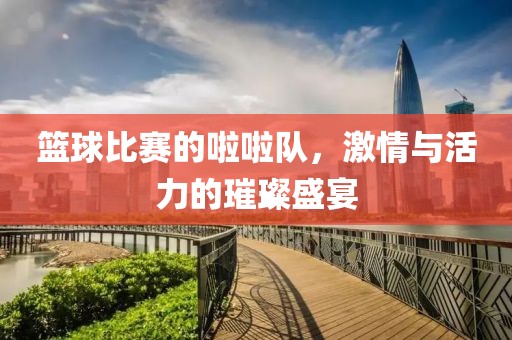 篮球比赛的啦啦队，激情与活力的璀璨盛宴