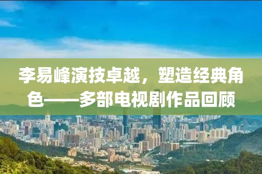 李易峰演技卓越，塑造经典角色——多部电视剧作品回顾