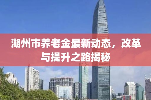湖州市养老金最新动态，改革与提升之路揭秘