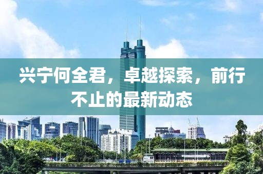 兴宁何全君，卓越探索，前行不止的最新动态