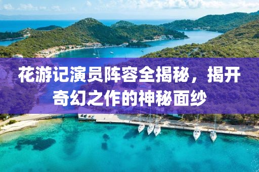花游记演员阵容全揭秘，揭开奇幻之作的神秘面纱