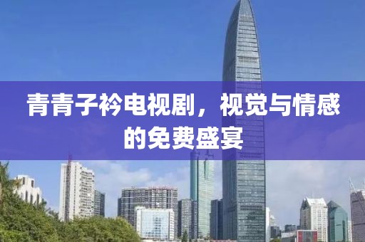 青青子衿电视剧，视觉与情感的免费盛宴