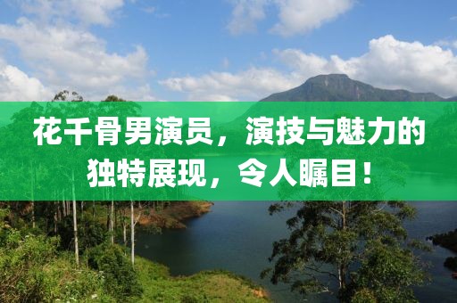 花千骨男演员，演技与魅力的独特展现，令人瞩目！