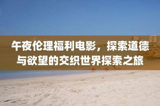 午夜伦理福利电影，探索道德与欲望的交织世界探索之旅