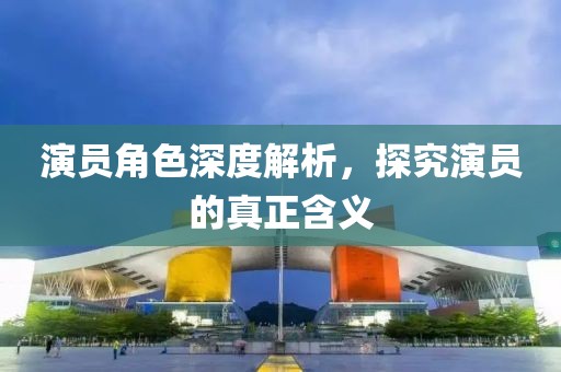 演员角色深度解析，探究演员的真正含义