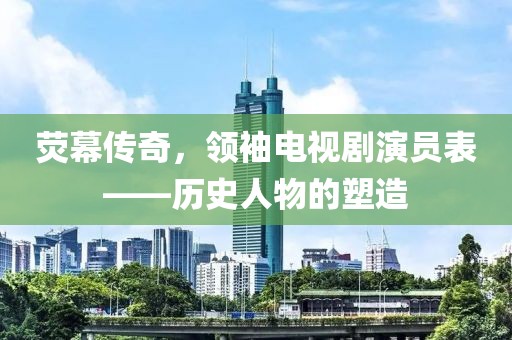 荧幕传奇，领袖电视剧演员表——历史人物的塑造