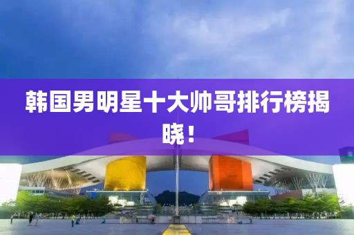 韩国男明星十大帅哥排行榜揭晓！