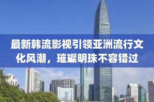最新韩流影视引领亚洲流行文化风潮，璀璨明珠不容错过