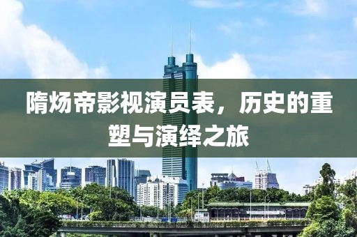 隋炀帝影视演员表，历史的重塑与演绎之旅