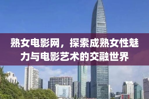 熟女电影网，探索成熟女性魅力与电影艺术的交融世界