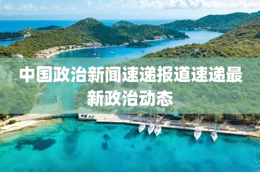 中国政治新闻速递报道速递最新政治动态