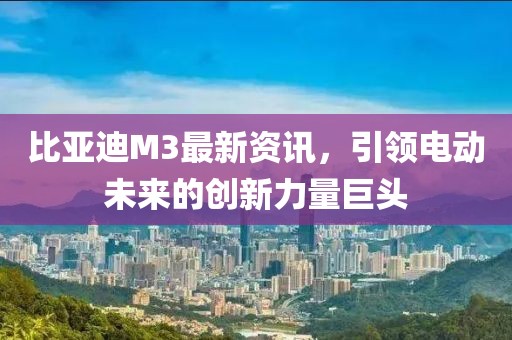 比亚迪M3最新资讯，引领电动未来的创新力量巨头