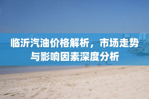 临沂汽油价格解析，市场走势与影响因素深度分析