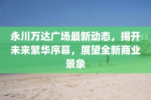 永川万达广场最新动态，揭开未来繁华序幕，展望全新商业景象