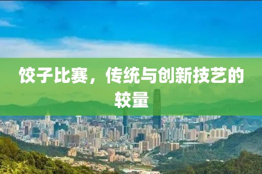 饺子比赛，传统与创新技艺的较量