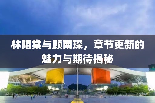 林陌棠与顾南琛，章节更新的魅力与期待揭秘