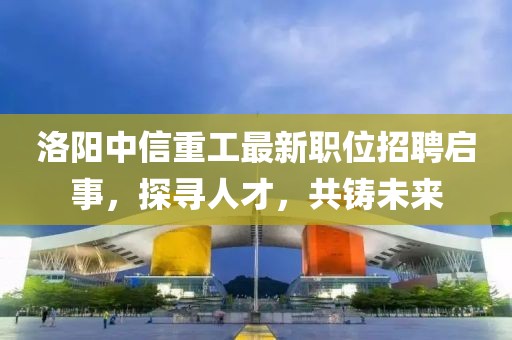 洛阳中信重工最新职位招聘启事，探寻人才，共铸未来