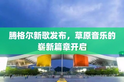 腾格尔新歌发布，草原音乐的崭新篇章开启