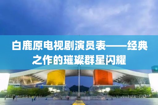 白鹿原电视剧演员表——经典之作的璀璨群星闪耀