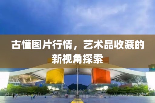 古懂图片行情，艺术品收藏的新视角探索