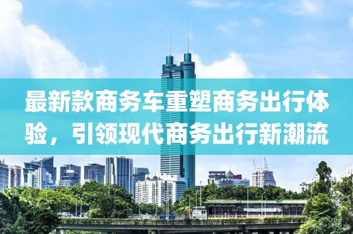最新款商务车重塑商务出行体验，引领现代商务出行新潮流
