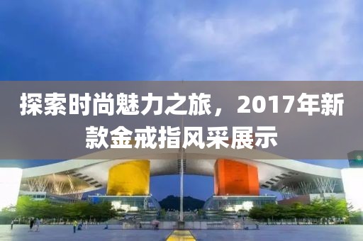 探索时尚魅力之旅，2017年新款金戒指风采展示