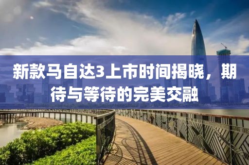 新款马自达3上市时间揭晓，期待与等待的完美交融
