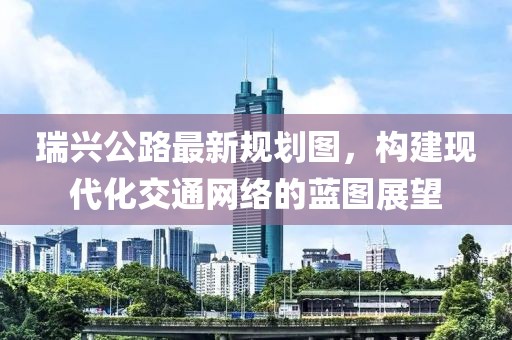 瑞兴公路最新规划图，构建现代化交通网络的蓝图展望