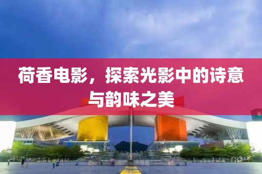 荷香电影，探索光影中的诗意与韵味之美