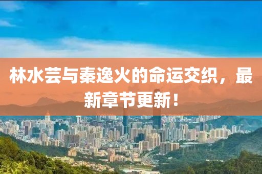 林水芸与秦逸火的命运交织，最新章节更新！