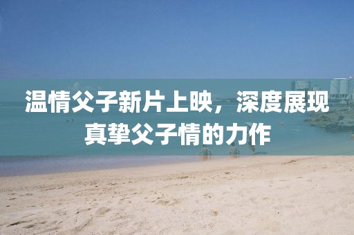 温情父子新片上映，深度展现真挚父子情的力作